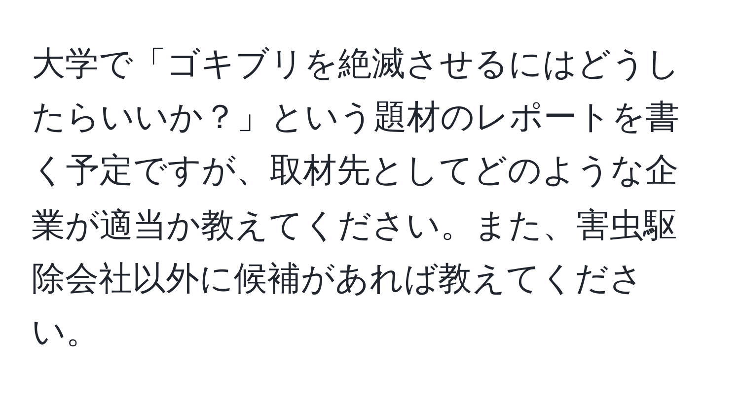 大学で「ゴキブリを絶滅させるにはどうしたらいいか？」という題材のレポートを書く予定ですが、取材先としてどのような企業が適当か教えてください。また、害虫駆除会社以外に候補があれば教えてください。