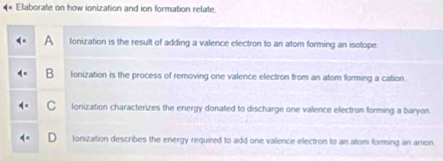 Elaborate on how ionization and ion formation relate.
A Ionization is the result of adding a valence electron to an atom forming an isotope.
B Ionization is the process of removing one valence electron from an atom forming a cation
C Ionization characterizes the energy donated to discharge one valence electron forming a baryon.
Ionization describes the energy required to add one valence electron to an atom forming an anion.