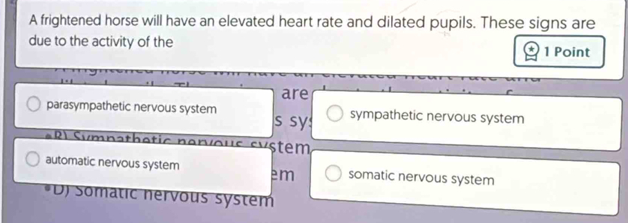 A frightened horse will have an elevated heart rate and dilated pupils. These signs are
due to the activity of the 1 Point
are
parasympathetic nervous system s sy: sympathetic nervous system
Rl Sympathetic nervous system
automatic nervous system somatic nervous system
em
D) Somatic nérvous system