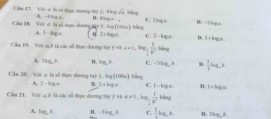 Với a là số thực dương tùy ý, 4log sqrt(a) bằng
A. -4 log a . B. 8 log a . C. 2 log a. D. -2 log a .
Câu 18. Với a là số thực dương tùy hat y, log (100a) bằng
A. 1-log a. B. 2+log a. C. 2-log a. D. 1+log a. 
Câu 19. Với a, b là các số thực dương tùy ý và a!= 1, . og_ 1/a  1/b^3  b ans T
A. 3log _ab. B. log _ab. C. -3log _ab. D.  1/3 log _ab
Câu 20: Với a là số thực dương tuỳ hat y, log (100a) bằng
A. 2-log ga. B. 2+log a. C. 1-log a. D. 1+log a. 
Câu 21. Với a,b là các số thực dương tùy ý và a!= 1 , lc g_ 1/a  1/b^3  bằng
.
A. log _ab. B. -3log _ab. C.  1/3 log _ab. D. 3log _ab.