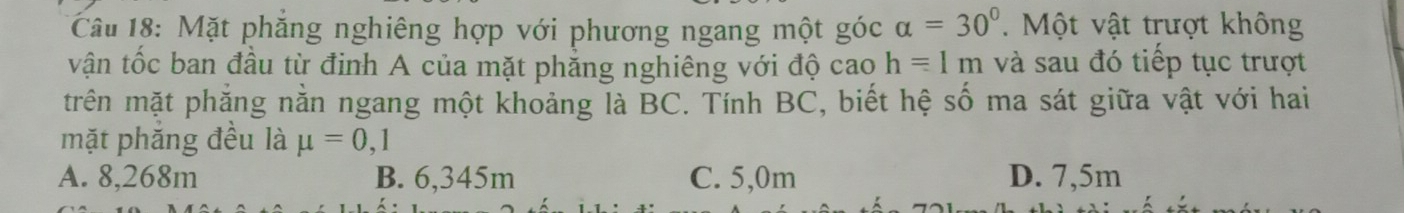 Mặt phăng nghiêng hợp với phương ngang một góc ( alpha =30°. Một vật trượt không
vận tốc ban đầu từ định A của mặt phẳng nghiêng với độ cao hequiv 1m và sau đó tiếp tục trượt
trên mặt phăng nằn ngang một khoảng là BC. Tính BC, biết hệ số ma sát giữa vật với hai
mặt phắng đều là mu =0, ·
A. 8,268m B. 6,345m C. 5,0m D. 7,5m