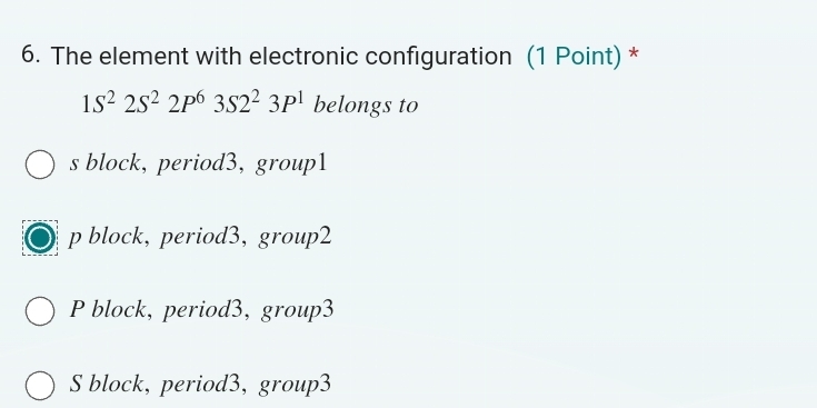 The element with electronic configuration (1 Point) *
1S^22S^22P^63S2^23P^1 belongs to
s block, period3, group1
p block, period3, group2
P block, period3, group3
S block, period3, group3