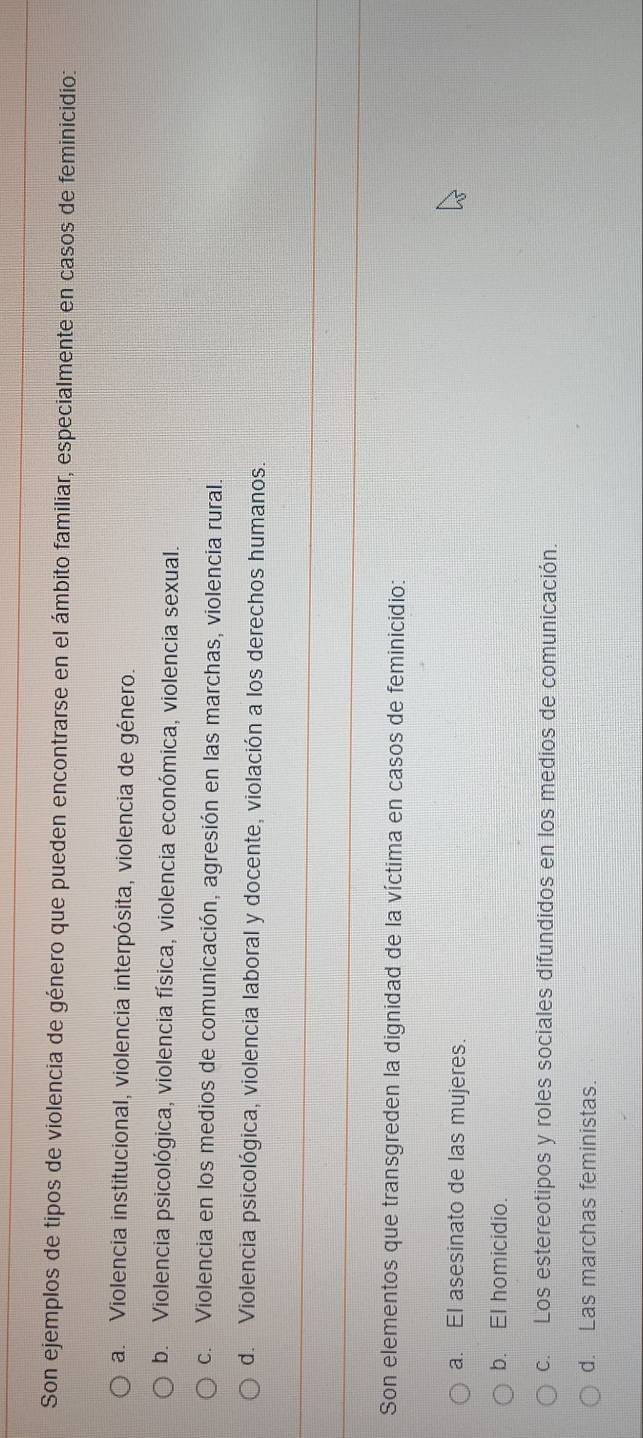 Son ejemplos de tipos de violencia de género que pueden encontrarse en el ámbito familiar, especialmente en casos de feminicidio:
a. Violencia institucional, violencia interpósita, violencia de género.
b. Violencia psicológica, violencia física, violencia económica, violencia sexual.
c. Violencia en los medios de comunicación, agresión en las marchas, violencia rural.
d. Violencia psicológica, violencia laboral y docente, violación a los derechos humanos:
Son elementos que transgreden la dignidad de la víctima en casos de feminicidio:
a. El asesinato de las mujeres.
b. El homicidio.
c. Los estereotipos y roles sociales difundidos en los medios de comunicación.
d. Las marchas feministas.