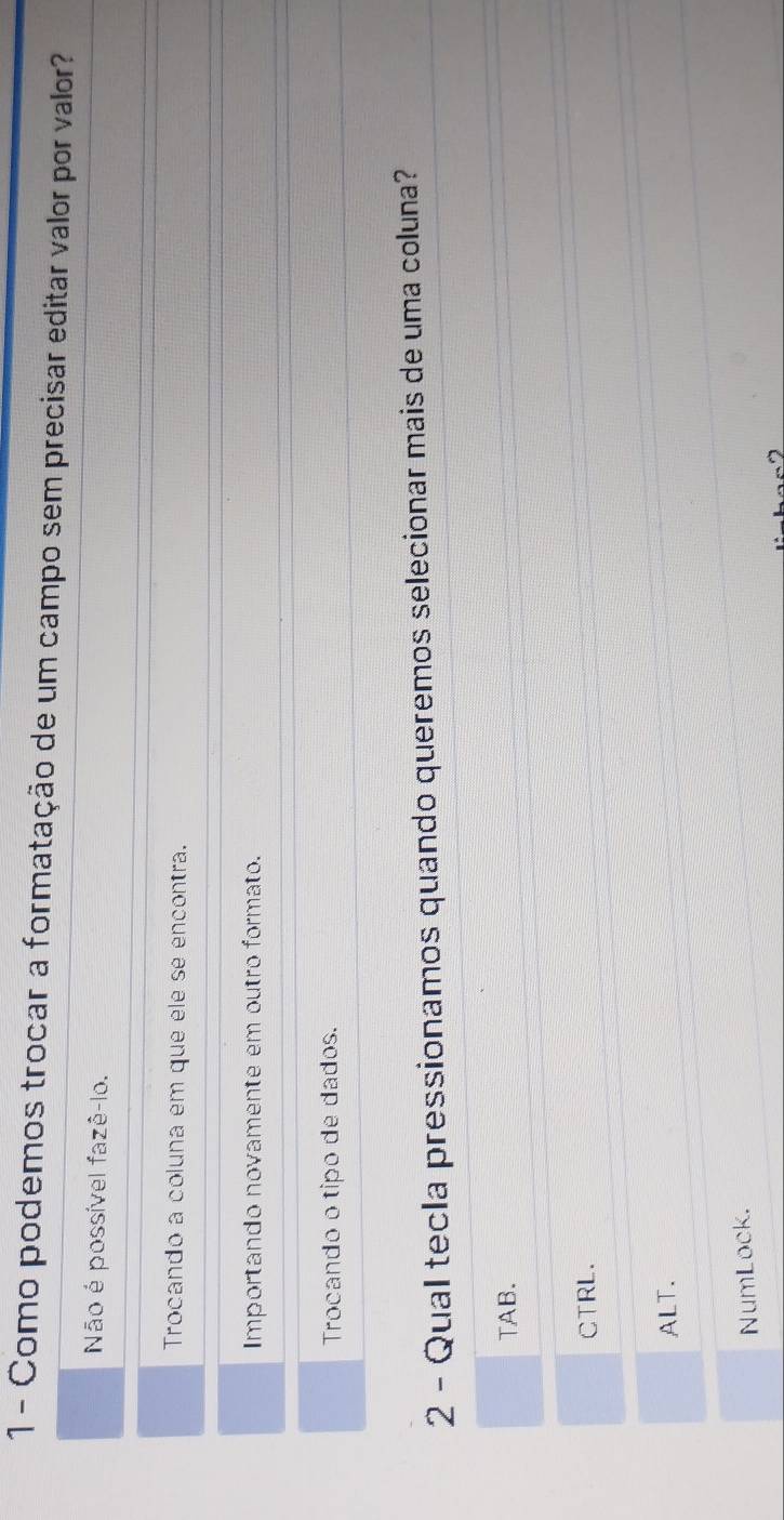 Como podemos trocar a formatação de um campo sem precisar editar valor por valor?
Não é possível fazê-lo.
Trocando a coluna em que ele se encontra.
Importando novamente em outro formato.
Trocando o tipo de dados.
2 - Qual tecla pressionamos quando queremos selecionar mais de uma coluna?
TAB.
CTRL.
ALT.
NumLock.