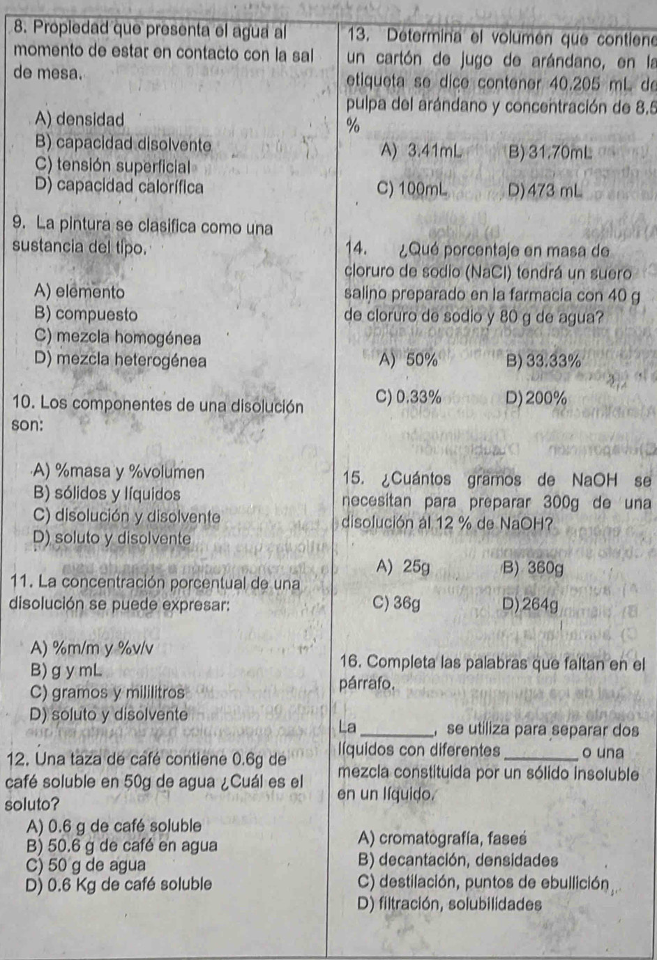 Propiedad que presenta el agua al  13. ''Détermina'' el volumén que contiene
momento de estar en contacto con la sal un cartón de jugo de arándano, en la
de mesa. etiqueta se dicé contener 40.205 mL de
pulpa del arándano y concentración de 8.5
A) densidad
%
B) capacidad disolvente A) 3.41mL B) 31.70mL
C) tensión superficial
D) capacidad calorífica C) 100mL D)473 mL
9. La pintura se clasifica como una
sustancia del típo. 14. ¿Qué porcentaje en masa de
cloruro de sodio (NaCl) tendrá un suero
A) elemento salino preparado en la farmacia con 40 g
B) compuesto de cloruro de sodio y 80 g de agua?
C) mezcla homogénea
D) mezcla heterogénea A) 50% B) 33.33%
10. Los componentes de una disolución C) 0.33% D)200%
son:
·A) %masa y %volumen 15. ¿Cuántos gramos de NaOH se
B) sólidos y líquidos necesitan para preparar 300g de una
C) disolución y disolvente disolución al 12 % de NaOH?
D) soluto y disolvente
A) 25g B) 360g
11. La concentración porcentual de una
disolución se puede expresar: C) 36g D)264g
A) %m/m y %v/v
B)g y mL
16. Completa las palabras que faltan en el
C) gramos y mililitros
párrafo.
D) soluto y disolvente
La _, se utiliza para separar dos
líquidos con diferentes o una
12. Una taza de café contiene 0.6g de mezcla constituida por un sólido insoluble
café soluble en 50g de agua ¿Cuál es el en un líquido.
soluto?
A) 0.6 g de café soluble
B) 50.6 g de café en agua
A) cromatografía, fases
C) 50 g de agua B) decantación, densidades
D) 0.6 Kg de café soluble C) destilación, puntos de ebullición
D) filtración, solubilidades