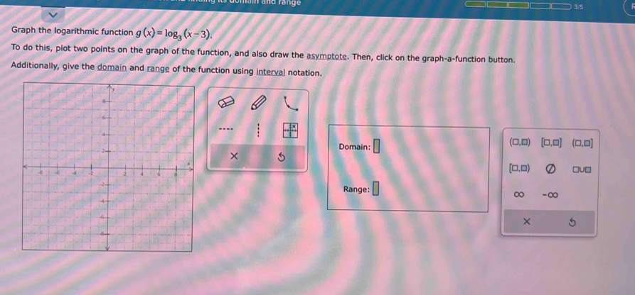 a and räng 3/5 
Graph the logarithmic function g(x)=log _3(x-3). 
To do this, plot two points on the graph of the function, and also draw the asymptote. Then, click on the graph-a-function button. 
Additionally, give the domain and range of the function using interval notation. 
--- 
Domain: □ (□,□) [□,□] (□ ,□ ]
× S
[□ ,□ )
Range: 
∞ -∞ 
×