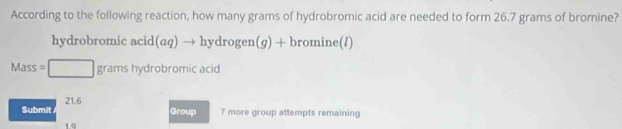 According to the following reaction, how many grams of hydrobromic acid are needed to form 26.7 grams of bromine? 
hydrobromic acid (aq) → hydrogen(g) + bromine(l)
Mass=□ grams hydrobromic acid
21.6
Submit Group 7 more group attempts remaining 
19