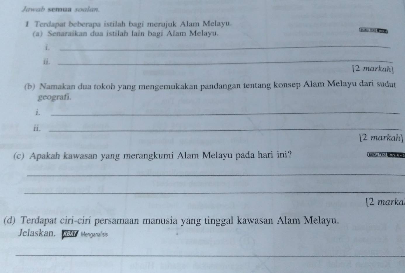 Jawab semua soalan. 
1 Terdapat beberapa istilah bagi merujuk Alam Melayu. 
(a) Senaraikan dua istilah lain bagi Alam Melayu. 
Suxu TExs e 
i._ 
ii._ 
[2 markah] 
(b) Namakan dua tokoh yang mengemukakan pandangan tentang konsep Alam Melayu dari sudut 
geografi. 
i._ 
ii._ 
[2 markah] 
(c) Apakah kawasan yang merangkumi Alam Melayu pada hari ini? 
BÜKU TEKS 
_ 
_ 
[2 marka 
(d) Terdapat ciri-ciri persamaan manusia yang tinggal kawasan Alam Melayu. 
Jelaskan. KBAT * Menganalisis 
_