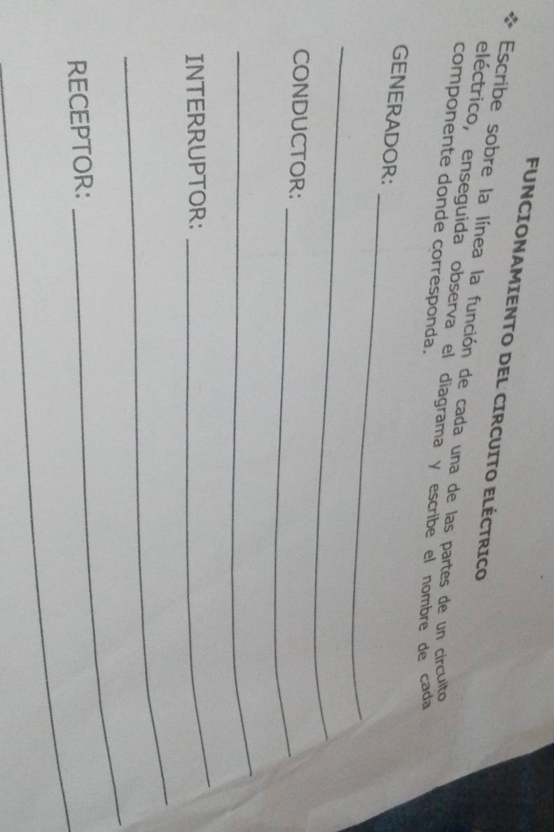 FUNCIONAMIENTO DEL CIRCUITO ELÉCTRICO 
Escribe sobre la línea la función de cada una de las partes de un circulto 
eléctrico, enseguida observa el diagrama y escribe el nombre de cada 
componente donde corresponda. 
_ 
GENERADOR: 
_ 
CONDUCTOR: 
_ 
_ 
INTERRUPTOR: 
_ 
_ 
RECEPTOR: 
_ 
_ 
_ 
_
