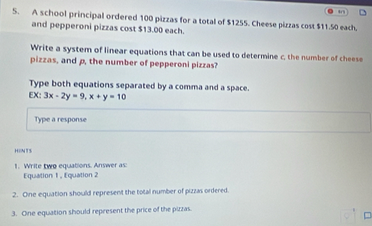 8/1 
S. A school principal ordered 100 pizzas for a total of $1255. Cheese pizzas cost $11.50 each. 
and pepperoni pizzas cost $13.00 each. 
Write a system of linear equations that can be used to determine c, the number of cheese 
pizzas, and p, the number of pepperoni pizzas? 
Type both equations separated by a comma and a space. 
EX: 3x-2y=9, x+y=10
Type a response 
HINTS 
1. Write two equations. Answer as: 
Equation 1, Equation 2 
2. One equation should represent the total number of pizzas ordered. 
3. One equation should represent the price of the pizzas.