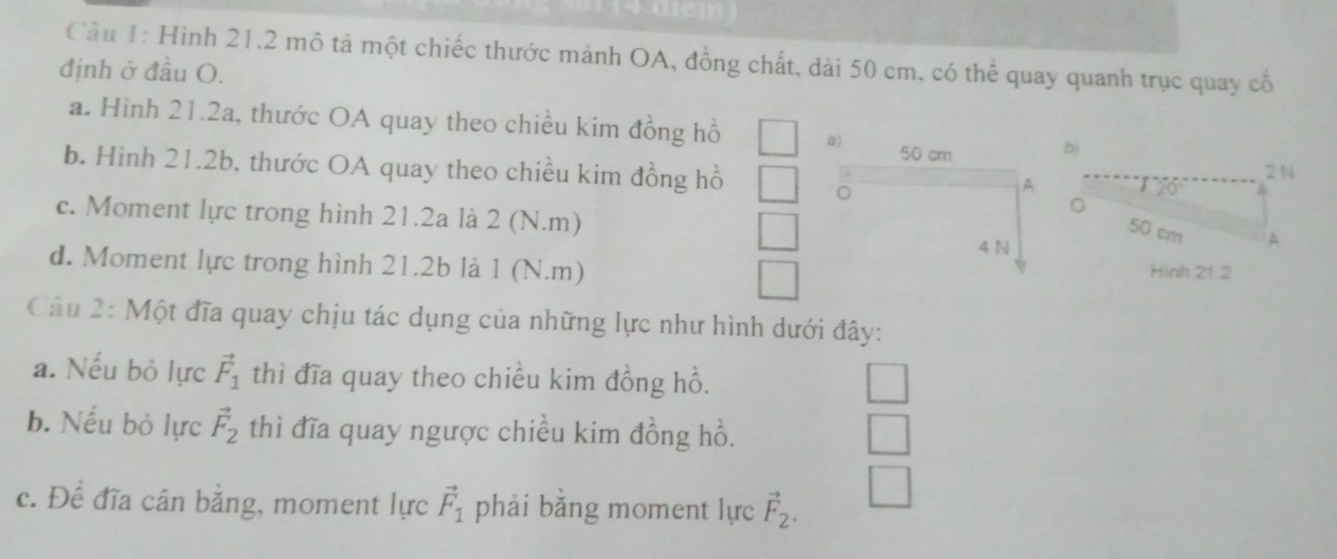 1+ uem
Câu 1: Hình 21.2 mô tả một chiếc thước mành OA, đồng chất, dài 50 cm, có thể quay quanh trục quay cổ
định ở đầu O.
a. Hình 21.2a, thước OA quay theo chiều kim đồng hồ
a) 50 cm b)
b. Hình 21.2b, thước OA quay theo chiều kim đồng hồ 2 N
A
c. Moment lực trong hình 21.2a là 2 (N.m)
。 50 cm
4 N
A
d. Moment lực trong hình 21.2b là 1 (N.m) Hinh 21.2
Câu 2: Một đĩa quay chịu tác dụng của những lực như hình dưới đây:
a. Nếu bỏ lực vector F_1 thì đĩa quay theo chiều kim đồng hồ.
b. Nếu bỏ lực vector F_2 thì đĩa quay ngược chiều kim đồng hồ.
c. Để đĩa cân bằng, moment lực vector F_1 phải bằng moment lực vector F_2.