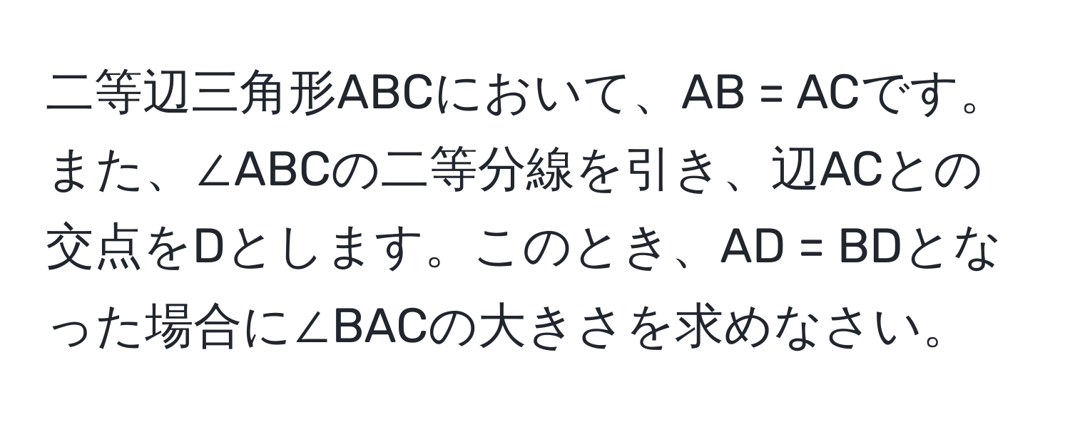 二等辺三角形ABCにおいて、AB = ACです。また、∠ABCの二等分線を引き、辺ACとの交点をDとします。このとき、AD = BDとなった場合に∠BACの大きさを求めなさい。