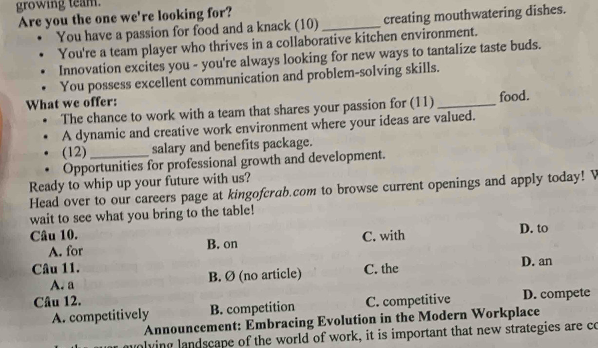 growing team.
Are you the one we're looking for?
You have a passion for food and a knack (10) _creating mouthwatering dishes.
You're a team player who thrives in a collaborative kitchen environment.
Innovation excites you - you're always looking for new ways to tantalize taste buds.
You possess excellent communication and problem-solving skills.
What we offer:
The chance to work with a team that shares your passion for (11) _food.
A dynamic and creative work environment where your ideas are valued.
(12)_ salary and benefits package.
Opportunities for professional growth and development.
Ready to whip up your future with us?
Head over to our careers page at kingofcrab.com to browse current openings and apply today! V
wait to see what you bring to the table!
Câu 10. C. with D. to
A. for B. on
Câu 11. C. the
D. an
A. a B. Ø (no article)
Câu 12. C. competitive D. compete
A. competitively B. competition
Announcement: Embracing Evolution in the Modern Workplace
molying landscape of the world of work, it is important that new strategies are co