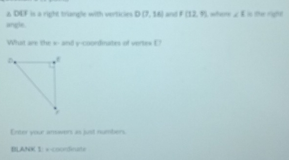 △ DEF is a right triangle with verticies D(7,16) and F(12,9) where ∠ E as other mighat 
angle. 
What are the x - and y-coordinates of vertex E? 
Enter your answers as just numbers. 
BLANK 1: x-coordinate