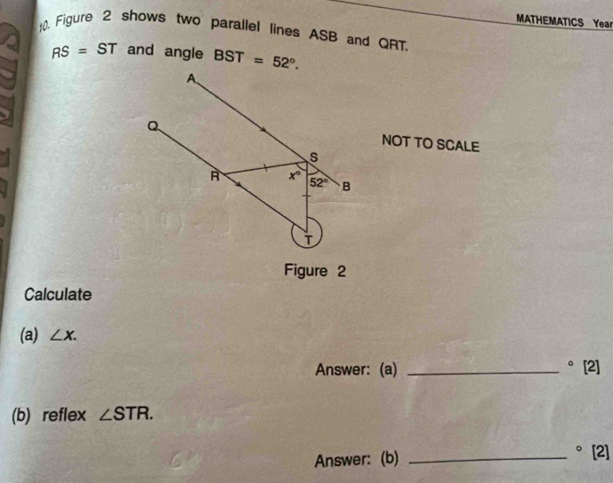 MATHEMATICS Year 
10. Figure 2 shows two parallel lines ASB and QRT.
RS=ST and angle BST=52°. 
A、
Q
NOT TO SCALE
s
A x° 52° B
Figure 2 
Calculate 
(a) ∠ X. 
Answer: (a) _°[2] 
(b) reflex ∠ STR. 
Answer: (b) _°[2]