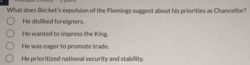 What does Becket's expulsion of the Flemings suggest about his priorities as Chancellor?
He disliked foreigners.
He wanted to impress the King.
He was eager to promote trade.
He prioritized national security and stability.