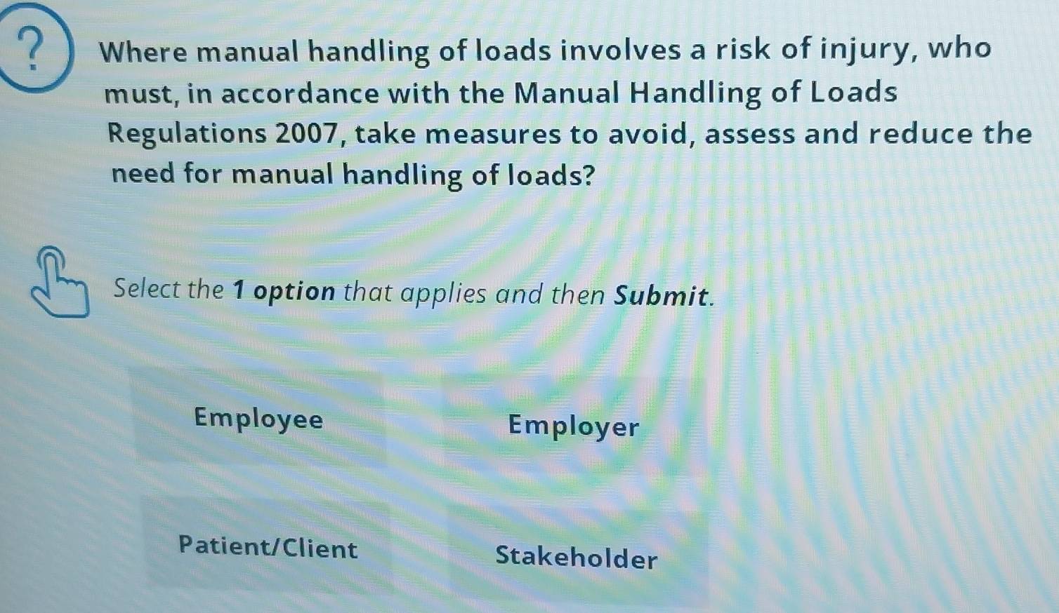 ? Where manual handling of loads involves a risk of injury, who
must, in accordance with the Manual Handling of Loads
Regulations 2007, take measures to avoid, assess and reduce the
need for manual handling of loads?
Select the 1 option that applies and then Submit.
Employee Employer
Patient/Client Stakeholder