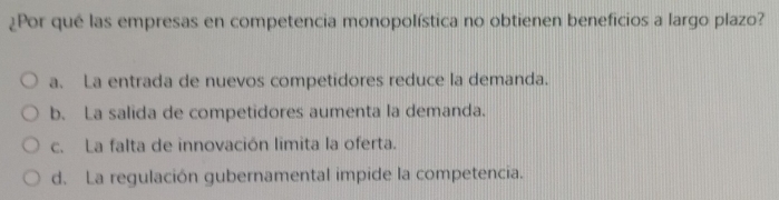 ¿Por qué las empresas en competencia monopolística no obtienen beneficios a largo plazo?
a. La entrada de nuevos competidores reduce la demanda.
b. La salida de competidores aumenta la demanda.
c. La falta de innovación limita la oferta.
d. La regulación gubernamental impide la competencia.