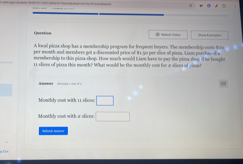 com/app/student/3698707/25013684/8193e45dbe9ed1697da781b3e48ee4e2 
Question Watch Video Show Examples 
A local pizza shop has a membership program for frequent buyers. The membership costs $20
per month and members get a discounted price of $1.50 per slice of pizza. Liam purchased a 
membership to this pizza shop. How much would Liam have to pay the pizza shop if he bought
11 slices of pizza this month? What would be the monthly cost for æ slices of pizza? 
Answer Attempt 1 out of 2 
Monthly cost with 11 slices: □ 
Monthly cost with æ slices: □ 
Submit Answer 
g Out