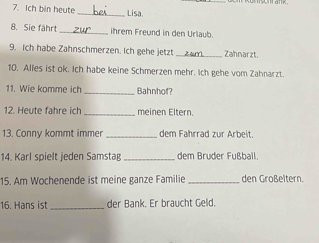 Ich bin heute _Lisa. 
8. Sie fährt _ihrem Freund in den Urlaub. 
9. Ich habe Zahnschmerzen. Ich gehe jetzt _Zahnarzt. 
10. Alles ist ok. Ich habe keine Schmerzen mehr. Ich gehe vom Zahnarzt. 
11. Wie komme ich _Bahnhof? 
12. Heute fahre ich _meinen Eltern. 
13. Conny kommt immer _dem Fahrrad zur Arbeit. 
14. Karl spielt jeden Samstag _dem Bruder Fußball. 
15. Am Wochenende ist meine ganze Familie _den Großeltern. 
16. Hans ist _der Bank. Er braucht Geld.