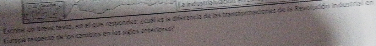 La industnalización 
Escribe un breve texto, en el que respondas: ¿cuál es la diferencia de las transformaciones de la Revolución industrial en 
Europa respecto de los cambios en los siglos anteriores?