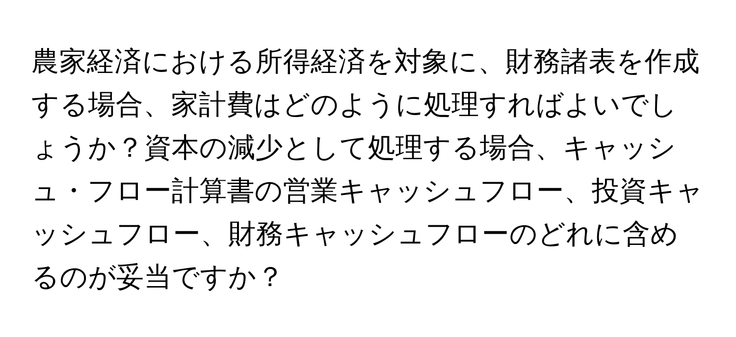 農家経済における所得経済を対象に、財務諸表を作成する場合、家計費はどのように処理すればよいでしょうか？資本の減少として処理する場合、キャッシュ・フロー計算書の営業キャッシュフロー、投資キャッシュフロー、財務キャッシュフローのどれに含めるのが妥当ですか？