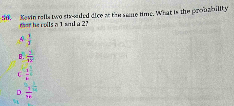 Kevin rolls two six-sided dice at the same time. What is the probability
that he rolls a 1 and a 2?
A.  1/3 
B.  1/12 
C.  1/6 
D.  1/36 