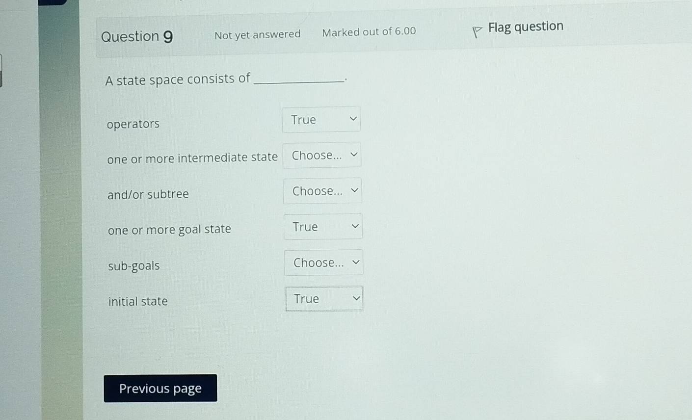 Not yet answered Marked out of 6.00 Flag question
A state space consists of_
.
operators
True
one or more intermediate state Choose...
and/or subtree Choose...
one or more goal state True
sub-goals Choose...
initial state True
Previous page