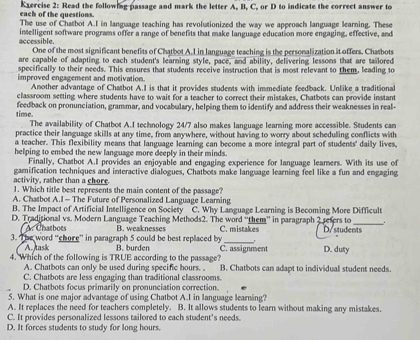 Read the following passage and mark the letter A, B, C, or D to indicate the correct answer to
each of the questions.
The use of Chatbot A.I in language teaching has revolutionized the way we approach language learning. These
intelligent software programs offer a range of benefits that make language education more engaging, effective, and
accessible.
One of the most significant benefits of Chatbot A.L in language teaching is the personalization it offers. Chatbots
are capable of adapting to each student's learning style, pace, and ability, delivering lessons that are tailored
specifically to their needs. This ensures that students receive instruction that is most relevant to them, leading to
improved engagement and motivation.
Another advantage of Chatbot A.I is that it provides students with immediate feedback. Unlike a traditional
classroom setting where students have to wait for a teacher to correct their mistakes, Chatbots can provide instant
feedback on pronunciation, grammar, and vocabulary, helping them to identify and address their weaknesses in real-
time.
The availability of Chatbot A.I technology 24/7 also makes language learning more accessible. Students can
practice their language skills at any time, from anywhere, without having to worry about scheduling conflicts with
a teacher. This flexibility means that language learning can become a more integral part of students' daily lives,
helping to embed the new language more deeply in their minds.
Finally, Chatbot A.I provides an enjoyable and engaging experience for language learners. With its use of
gamification techniques and interactive dialogues, Chatbots make language learning feel like a fun and engaging
activity, rather than a chore.
1. Which title best represents the main content of the passage?
A. Chatbot A.I - The Future of Personalized Language Learning
B. The Impact of Artificial Intelligence on Society C. Why Language Learning is Becoming More Difficult
D. Traditional vs. Modern Language Teaching Methods2. The word “them” in paragraph 2 refers to_ .
A. Chatbots B. weaknesses C. mistakes D. students
3. The word “chore” in paragraph 5 could be best replaced by_ .
A. task B. burden C. assignment D. duty
4. Which of the following is TRUE according to the passage?
A. Chatbots can only be used during specific hours. . B. Chatbots can adapt to individual student needs.
C. Chatbots are less engaging than traditional classrooms.
D. Chatbots focus primarily on pronunciation correction.
5. What is one major advantage of using Chatbot A.I in language learning?
A. It replaces the need for teachers completely. B. It allows students to learn without making any mistakes.
C. It provides personalized lessons tailored to each student’s needs.
D. It forces students to study for long hours.