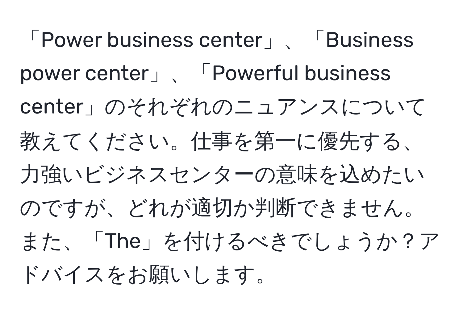 「Power business center」、「Business power center」、「Powerful business center」のそれぞれのニュアンスについて教えてください。仕事を第一に優先する、力強いビジネスセンターの意味を込めたいのですが、どれが適切か判断できません。また、「The」を付けるべきでしょうか？アドバイスをお願いします。