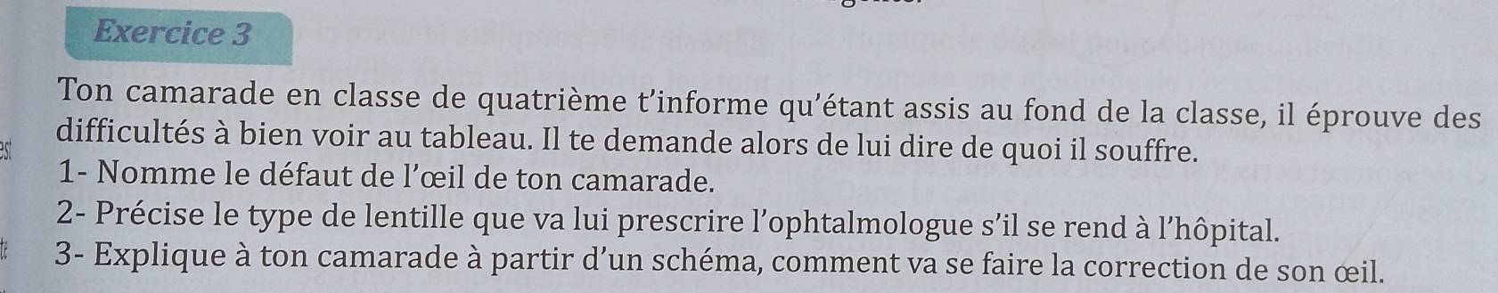 Ton camarade en classe de quatrième t'informe qu'étant assis au fond de la classe, il éprouve des 
difficultés à bien voir au tableau. Il te demande alors de lui dire de quoi il souffre. 
1- Nomme le défaut de l’œil de ton camarade. 
2- Précise le type de lentille que va lui prescrire l’ophtalmologue s’il se rend à l’hôpital. 
3- Explique à ton camarade à partir d’un schéma, comment va se faire la correction de son œil.