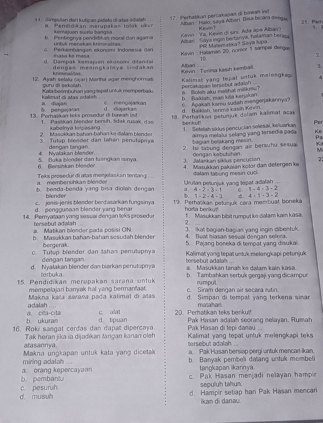 Simpulan dari kutipan pidato di atas adalah .... 17. Perhatikan percakapan di bawah ini!
a. Pendidikan merupakan tolok ukur Albari : Halo, saya Albari. Bisa bicara dengar 21. Perh
kemajuan suatu bangsa. Kevin?
b. Pentingnya pendidikan moral dan agama
Kevin : Ya, Kevin di sini. Ada apa Albari?
1. F
untuk menekan kriminalitas
Albari : Saya ingin bertanya, halaman berapa
PR Matematika? Saya lupa.
c. Perkembangan ekonomi Indonesia dari
masa ke masa.
Kevin : Halaman 20, nomor 1 sampai dengar
2
d. Dampak kemajuan ekonomi ditandai 10.
dengan meningkatnya tindakan Albari : ....
3.
kriminalitas.
Kevin : Terima kasih kembali.
12. Ayah selalu (ajar) Martha agar menghormati Kalimat yang tepat untuk melengkap 4
guru di sekolah.
percakapan tersebut adalah ...
Kata berimbuhan yang tepat untuk memperbaiki a. Boleh aku melihat milikmu?
kalimat di atas adalah
a. diajari c. mengajarkan b. Baiklah, mari kita kerjakan.
b. pengajaran d. diajarkan c. Apakah kamu sudah mengerjakannya?
13. Perhatikan teks prosedur di bawah ini! d. Baiklah, terima kasih Kevin.
1. Pastikan blender bersih, tidak rusak, dan 18. Perhatikan petunjuk dalam kalimat acak
berikut! Per
kabelnya terpasang.
2. Masukkan bahan-bahan ke dalam blender. 1. Setelah siklus pencucian selesai, keluarkan
airnya melalui selang yang tersedia pada Ke
3. Tutup blender dan tahan penutupnya bagian belakang mesin.
Pa
dengan tangan. 2. Isi tabung dengan air bersuhu sesuai Ka
M
4. Nyalakan blender.
5. Buka blender dan tuangkan isinya. dengan kebutuhan.
6. Bersihkan blender. 3. Jalankan siklus pencucian.
22
4. Masukkan pakaian kotor dan detergen ke
Teks prosedur di atas menjelaskan tentang .... dalam tabung mesin cuci.
a. membersihkan blender
Urutan petunjuk yang tepat adalah ....
b. benda-benda yang bisa diolah dengan a. 4-2-3-1 C. 1-4-3-2
blender b. 1-2-4-3 d. 4-1-3-2
c. jenis-jenis blender berdasarkan fungsinya 19. Perhatikan petunjuk cara membuat boneka
d. penggunaan blender yang benar horta berikut!
14. Pernyataan yang sesuai dengan teks prosedur 1. Masukkan bibit rumput ke dalam kain kasa.
tersebut adalah ... 2.  …
a. Matikan blender pada posisi ON. 3. Ikat bagian-bagian yang ingin dibentuk.
b. Masukkan bahan-bahan sesudah blender 4. Buat hiasan sesuai dengan selera.
bergerak. 5. Pajang boneka di tempat yang disukai.
c. Tutup blender dan tahan penutupnya Kalimat yang tepat untuk melengkapi petunjuk
dengan tangan. tersebut adalah ...
d. Nyalakan blender dan biarkan penutupnya a. Masukkan tanah ke dalam kain kasa
terbuka. b. Tambahkan serbuk gergaji yang dicampur
15. Pendidikan merupakan sarana untuk rumput.
mempelajari banyak hal yang bermanfaat. c. Siram dengan air secara rutin.
Makna kata sarana pada kalimat di atas d. Simpan di tempat yang terkena sinar
adalah .... matahari .
a. cita-cita c. alat 20. Perhatikan teks berikut!
b. ukuran d. tipuan Pak Hasan adalah seorang nelayan. Rumah
16. Roki sangat cerdas dan dapat dipercaya. Pak Hasan di tepi danau ...
Tak heran jika ia dijadikan tangan kanan oleh Kalimat yang tepat untuk melengkapi teks
atasannya. tersebut adalah ...
Makna ungkapan untuk kata yang dicetak a. Pak Hasan bersiap pergi untuk mencari ikan.
miring adalah .... b. Banyak pembeli datang untuk membeli
a. orang kepercayaan tangkapan ikannya.
b. pembantu c. Pak Hasan menjadi nelayan hampir
c. pesuruh sepuluh tahun.
d. musuh d. Hampir setiap hari Pak Hasan mencari
ikan di danau.