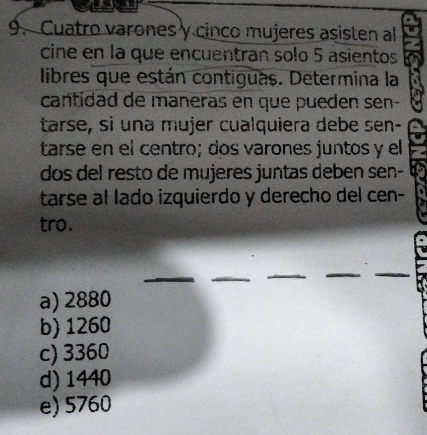 Cuatro varones y cinco mujeres asisten al
cine en la que encuentran solo 5 asientos
libres que están contiguas. Determina la
cantidad de maneras en que pueden sen-
tarse, si una mujer cualquiera debe sen-
tarse en el centro; dos varones juntos y el
dos del resto de mujeres juntas deben sen-
tarse al lado izquierdo y derecho del cen-
tro.
a) 2880
b) 1260
c) 3360
d) 1440
e) 5760