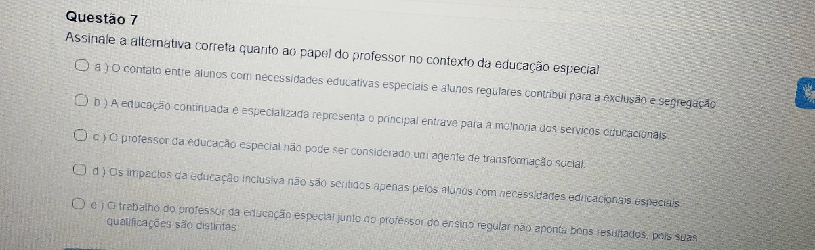 Assinale a alternativa correta quanto ao papel do professor no contexto da educação especial.
a ) O contato entre alunos com necessidades educativas especiais e alunos regulares contribui para a exclusão e segregação.
b ) A educação continuada e especializada representa o principal entrave para a melhoria dos serviços educacionais.
c ) O professor da educação especial não pode ser considerado um agente de transformação social.
d ) Os impactos da educação inclusiva não são sentidos apenas pelos alunos com necessidades educacionais especiais.
e ) O trabalho do professor da educação especial junto do professor do ensino regular não aponta bons resultados, pois suas
qualificações são distintas.