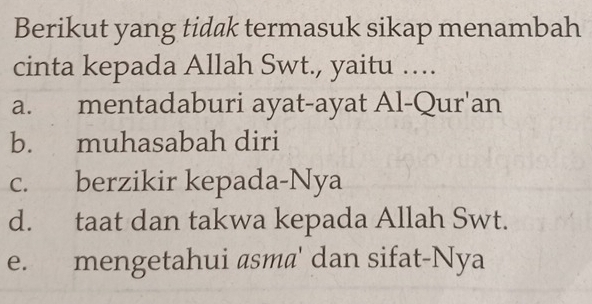 Berikut yang tidak termasuk sikap menambah
cinta kepada Allah Swt., yaitu …
a. mentadaburi ayat-ayat Al-Qur'an
b. muhasabah diri
c. berzikir kepada-Nya
d. taat dan takwa kepada Allah Swt.
e. mengetahui asm@' dan sifat-Nya