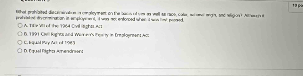 po
What prohibited discrimination in employment on the basis of sex as well as race, color, national origin, and religion? Although it
prohibited discrimination in employment, it was not enforced when it was first passed.
A. Title VII of the 1964 Civil Rights Act
B. 1991 Civil Rights and Women's Equity in Employment Act
C. Equal Pay Act of 1963
D. Equal Rights Amendment