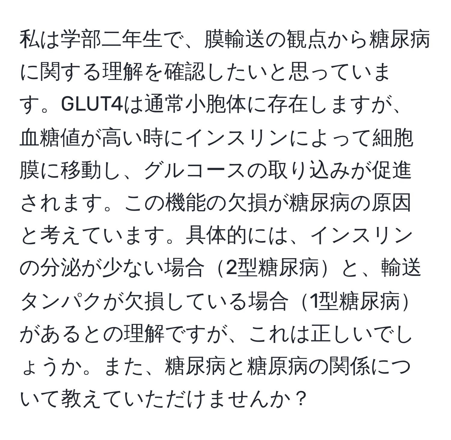 私は学部二年生で、膜輸送の観点から糖尿病に関する理解を確認したいと思っています。GLUT4は通常小胞体に存在しますが、血糖値が高い時にインスリンによって細胞膜に移動し、グルコースの取り込みが促進されます。この機能の欠損が糖尿病の原因と考えています。具体的には、インスリンの分泌が少ない場合2型糖尿病と、輸送タンパクが欠損している場合1型糖尿病があるとの理解ですが、これは正しいでしょうか。また、糖尿病と糖原病の関係について教えていただけませんか？