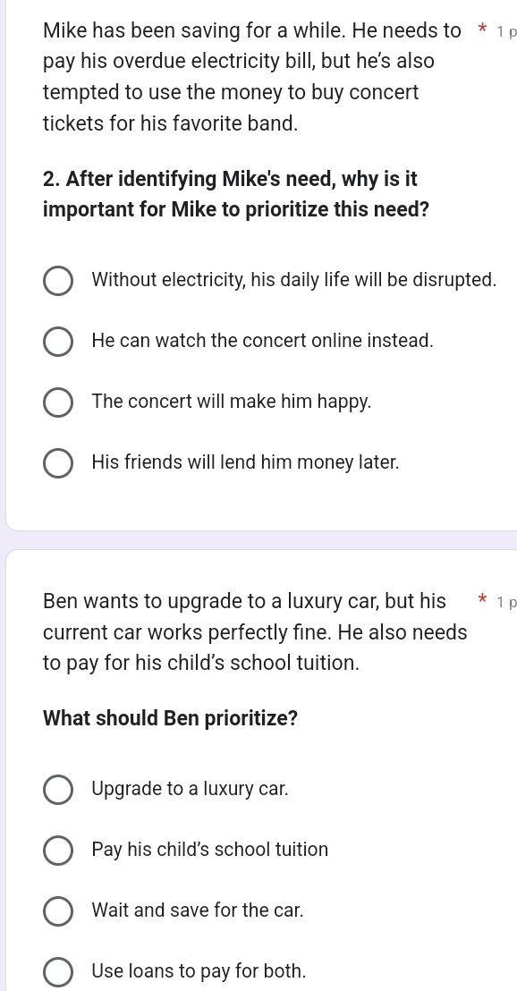 Mike has been saving for a while. He needs to * 1 p
pay his overdue electricity bill, but he's also
tempted to use the money to buy concert
tickets for his favorite band.
2. After identifying Mike's need, why is it
important for Mike to prioritize this need?
Without electricity, his daily life will be disrupted.
He can watch the concert online instead.
The concert will make him happy.
His friends will lend him money later.
Ben wants to upgrade to a luxury car, but his * 1 p
current car works perfectly fine. He also needs
to pay for his child's school tuition.
What should Ben prioritize?
Upgrade to a luxury car.
Pay his child's school tuition
Wait and save for the car.
Use loans to pay for both.