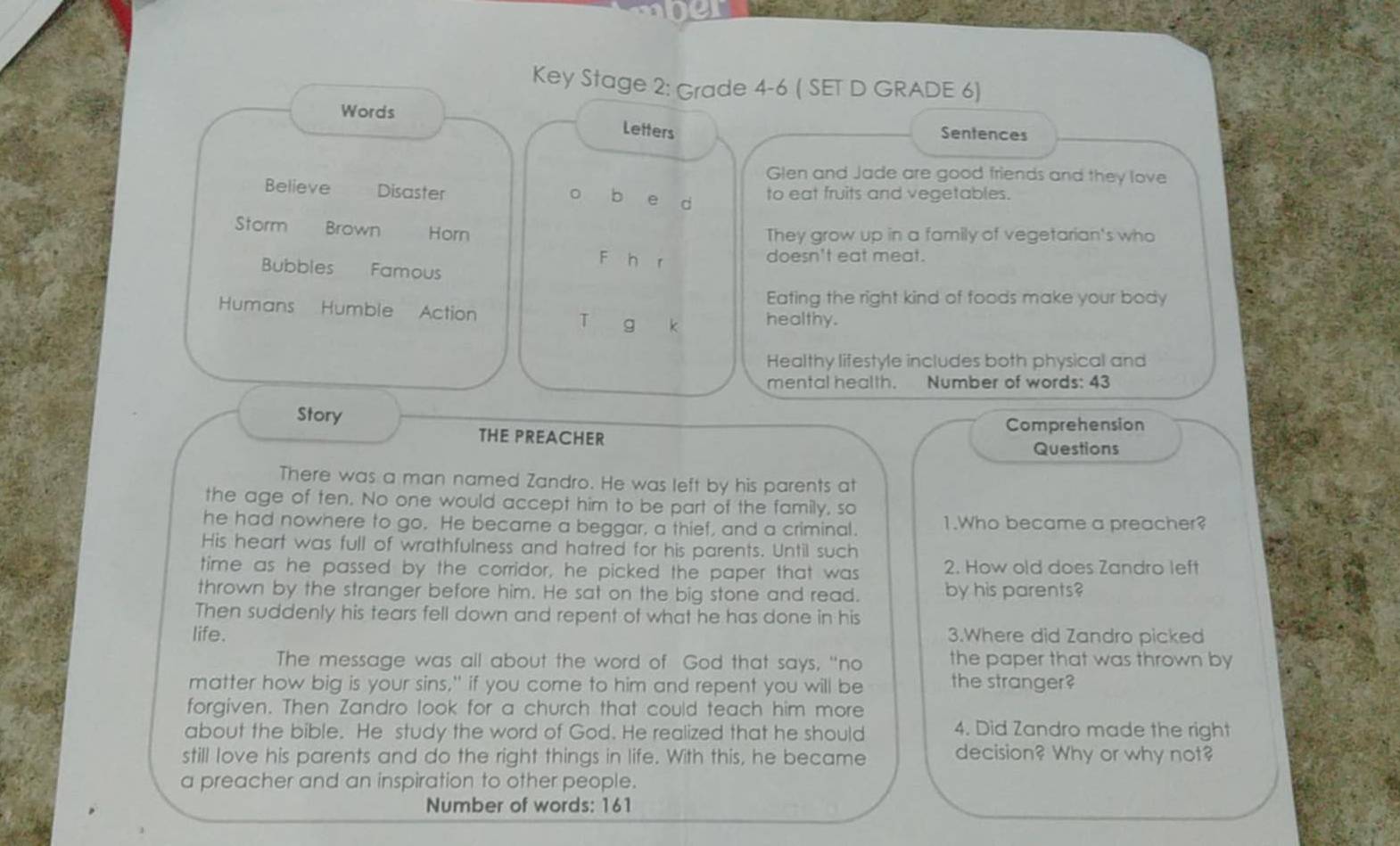Key Stage 2: Grade 4-6 ( SET D GRADE 6) 
Words Letters Sentences 
Glen and Jade are good friends and they love 
Believe Disaster to eat fruits and vegetables. 
o b e d 
Storm Brown Horn They grow up in a family of vegetarian's who 
F h r 
doesn't eat meat. 
Bubbles Famous 
Eating the right kind of foods make your body 
Humans Humble Action T g k healthy. 
Healthy lifestyle includes both physical and 
mental health. Number of words: 43
Story 
THE PREACHER Comprehension 
Questions 
There was a man named Zandro. He was left by his parents at 
the age of ten. No one would accept him to be part of the family, so 
he had nowhere to go. He became a beggar, a thief, and a criminal. 1.Who became a preacher? 
His heart was full of wrathfulness and hatred for his parents. Until such 
time as he passed by the corridor, he picked the paper that was 2. How old does Zandro left 
thrown by the stranger before him. He sat on the big stone and read. by his parents? 
Then suddenly his tears fell down and repent of what he has done in his 
life. 3.Where did Zandro picked 
The message was all about the word of God that says, "no the paper that was thrown by 
matter how big is your sins," if you come to him and repent you will be the stranger? 
forgiven. Then Zandro look for a church that could teach him more 
about the bible. He study the word of God. He realized that he should 4. Did Zandro made the right 
still love his parents and do the right things in life. With this, he became decision? Why or why not? 
a preacher and an inspiration to other people. 
Number of words: 161
