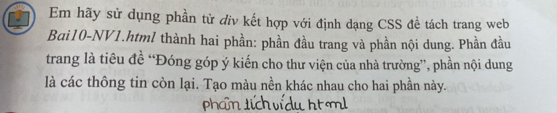 Em hãy sử dụng phần tử điv kết hợp với định dạng CSS đề tách trang web 
Bai10-NV1.html thành hai phần: phần đầu trang và phần nội dung. Phần đầu 
trang là tiêu đề “Đóng góp ý kiến cho thư viện của nhà trường”, phần nội dung 
là các thông tin còn lại. Tạo màu nền khác nhau cho hai phần này.