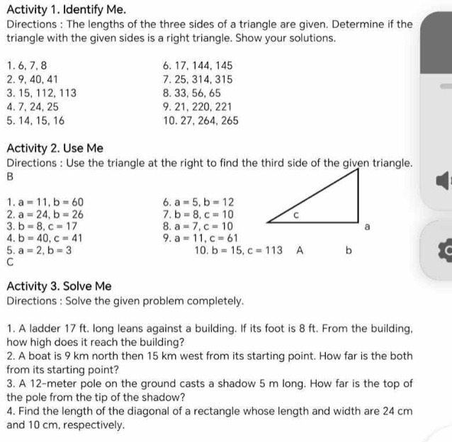 Activity 1. Identify Me. 
Directions : The lengths of the three sides of a triangle are given. Determine if the 
triangle with the given sides is a right triangle. Show your solutions. 
1. 6, 7, 8 6. 17, 144, 145
2. 9, 40, 41 7. 25, 314, 315
3. 15, 112, 113 8. 33, 56, 65
4. 7, 24, 25 9. 21, 220, 221
5. 14, 15, 16 10. 27, 264, 265
Activity 2. Use Me 
Directions : Use the triangle at the right to find the third side of the given triangle. 
B 
1. a=11, b=60 6. a=5, b=12
2. a=24, b=26 7. b=8, c=10
3. b=8, c=17 8. a=7, c=10
4. b=40, c=41 9. a=11, c=61
5. a=2, b=3 10. b=15, c=113 A b
C 
Activity 3. Solve Me 
Directions : Solve the given problem completely. 
1. A ladder 17 ft. long leans against a building. If its foot is 8 ft. From the building, 
how high does it reach the building? 
2. A boat is 9 km north then 15 km west from its starting point. How far is the both 
from its starting point? 
3. A 12-meter pole on the ground casts a shadow 5 m long. How far is the top of 
the pole from the tip of the shadow? 
4. Find the length of the diagonal of a rectangle whose length and width are 24 cm
and 10 cm, respectively.