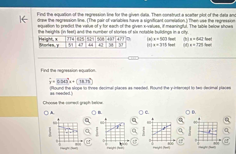 Find the equation of the regression line for the given data. Then construct a scatter plot of the data and
draw the regression line. (The pair of variables have a significant correlation.) Then use the regression
equation to predict the value of y for each of the given x -values, if meaningful. The table below shows
the heights (in feet) and the number of stories of six notable buildings in a city.
(a) x=503fee (b) x=642 feet
(c) x=315 feet (d) x=725 feet
Find the regression equation.
hat y=0.043x+(18.75)
(Round the slope to three decimal places as needed. Round the y-intercept to two decimal places
as needed.)
Choose the correct graph below.
A.
B.
C.
D.
B

z