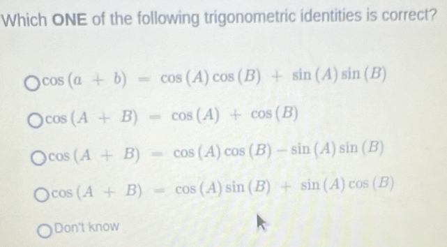 Which ONE of the following trigonometric identities is correct?
cos (a+b)=cos (A)cos (B)+sin (A)sin B
cos (A+B)=cos (A)+cos (B)
cos (A+B)=cos (A)cos (B)-sin (A)sin B
cos (A+B)=cos (A)sin (B)+sin (A)cos (B)
Don't know