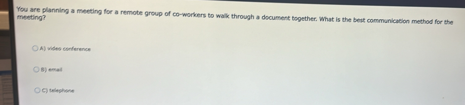 You are planning a meeting for a remote group of co-workers to walk through a document together. What is the best communication method for the
meeting?
A) video conference
B) email
C) telephone
