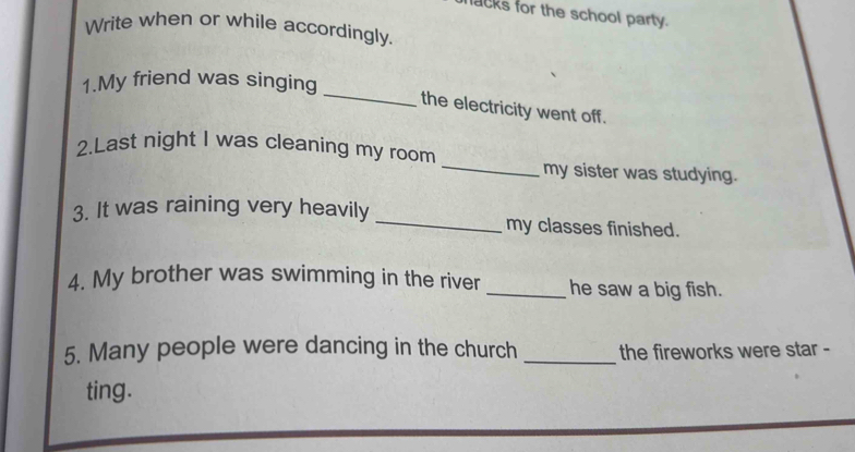 lacks for the school party. 
Write when or while accordingly. 
_ 
1.My friend was singing 
the electricity went off. 
2.Last night I was cleaning my room _my sister was studying. 
3. It was raining very heavily _my classes finished. 
4. My brother was swimming in the river _he saw a big fish. 
5. Many people were dancing in the church _the fireworks were star - 
ting.