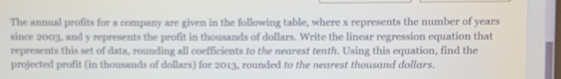 The annual profits for a company are given in the following table, where x represents the number of years
since 2003, and y represents the profit in thousands of dollars. Write the linear regression equation that 
represents this set of data, rounding all coefficients to the neurest tenth. Using this equation, find the 
projected profit (in thousands of dollars) for 2013, rounded to the nearest thousand dollars.