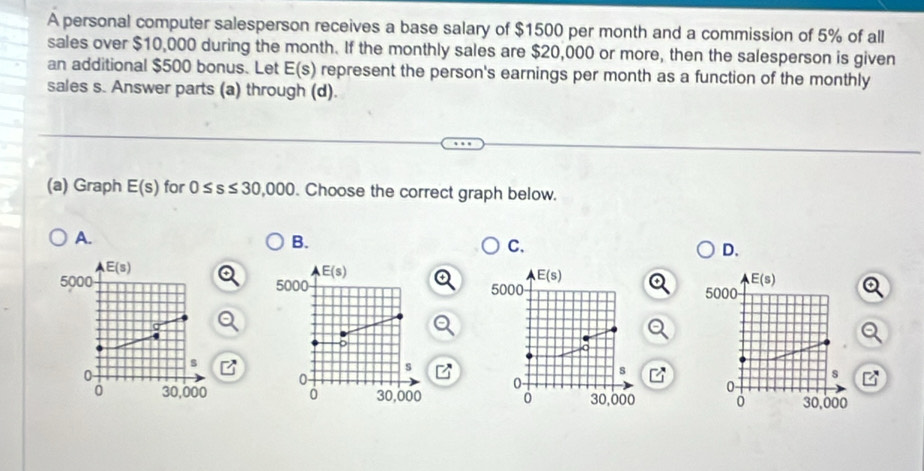 A personal computer salesperson receives a base salary of $1500 per month and a commission of 5% of all
sales over $10,000 during the month. If the monthly sales are $20,000 or more, then the salesperson is given
an additional $500 bonus. Let E (s) represent the person's earnings per month as a function of the monthly
sales s. Answer parts (a) through (d).
(a) Graph E(s) for 0≤ s≤ 30,000. Choose the correct graph below.
A.
B.
C.
D.
E(s)
E(s)
E(s)
E(s)
5000 5000 5000 5000
s
s
0
s
s
0
0
0 30,000 0 30,000 0 30,000 0 30,000