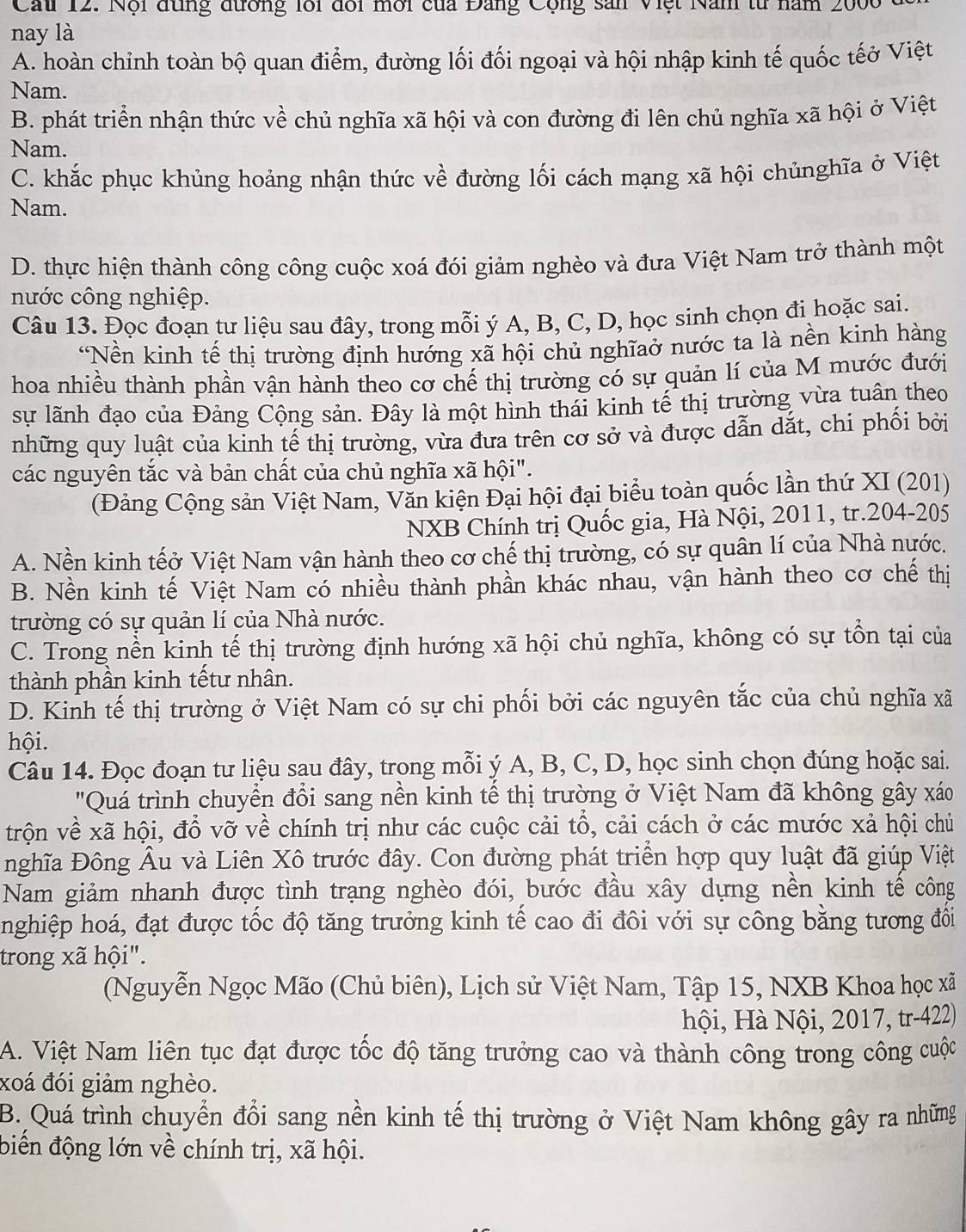 Cau 12. Nội đùng đương lới đổi mới của Đảng Cộng sản Việt Năm từ năm 200
nay là
A. hoàn chỉnh toàn bộ quan điểm, đường lối đối ngoại và hội nhập kinh tế quốc tếở Việt
Nam.
B. phát triển nhận thức về chủ nghĩa xã hội và con đường đi lên chủ nghĩa xã hội ở Việt
Nam.
C. khắc phục khủng hoảng nhận thức về đường lối cách mạng xã hội chủnghĩa ở Việt
Nam.
D. thực hiện thành công công cuộc xoá đói giảm nghèo và đưa Việt Nam trở thành một
nước công nghiệp.
Câu 13. Đọc đoạn tư liệu sau đây, trong mỗi ý A, B, C, D, học sinh chọn đi hoặc sai.
*Nền kinh tế thị trường định hướng xã hội chủ nghĩaở nước ta là nền kinh hàng
hoa nhiều thành phần vận hành theo cơ chế thị trường có sự quản lí của M mước đưới
sự lãnh đạo của Đảng Cộng sản. Đây là một hình thái kinh tế thị trường vừa tuân theo
những quy luật của kinh tế thị trường, vừa đưa trên cơ sở và được dẫn dắt, chi phối bởi
các nguyên tắc và bản chất của chủ nghĩa xã hội".
(Đảng Cộng sản Việt Nam, Văn kiện Đại hội đại biểu toàn quốc lần thứ XI (201)
NXB Chính trị Quốc gia, Hà Nội, 2011, tr.204-205
A. Nền kinh tếở Việt Nam vận hành theo cơ chế thị trường, có sự quân lí của Nhà nước.
B. Nền kinh tế Việt Nam có nhiều thành phần khác nhau, vận hành theo cơ chế thị
trường có sự quản lí của Nhà nước.
C. Trong nền kinh tế thị trường định hướng xã hội chủ nghĩa, không có sự tổn tại của
thành phần kinh tếtư nhân.
D. Kinh tế thị trường ở Việt Nam có sự chi phối bởi các nguyên tắc của chủ nghĩa xã
hội.
Câu 14. Đọc đoạn tư liệu sau đây, trong mỗi ý A, B, C, D, học sinh chọn đúng hoặc sai.
"Quá trình chuyển đổi sang nền kinh tế thị trường ở Việt Nam đã không gây xáo
trộn về xã hội, đổ vỡ về chính trị như các cuộc cải tổ, cải cách ở các mước xả hội chủ
nghĩa Đông Âu và Liên Xô trước đây. Con đường phát triển hợp quy luật đã giúp Việt
Nam giảm nhanh được tình trạng nghèo đói, bước đầu xây dựng nền kinh tế công
nghiệp hoá, đạt được tốc độ tăng trưởng kinh tế cao đi đôi với sự công bằng tương đồi
trong xã hội".
(Nguyễn Ngọc Mão (Chủ biên), Lịch sử Việt Nam, Tập 15, NXB Khoa học xã
hội, Hà Nội, 2017, tr-422)
A. Việt Nam liên tục đạt được tốc độ tăng trưởng cao và thành công trong công cuộc
xoá đói giảm nghèo.
B. Quá trình chuyển đổi sang nền kinh tế thị trường ở Việt Nam không gây ra những
biến động lớn về chính trị, xã hội.