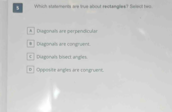 Which statements are true about rectangles? Select two.
A Diagonals are perpendicular
B Diagonals are congruent.
c Diagonals bisect angles.
D |Opposite angles are congruent.