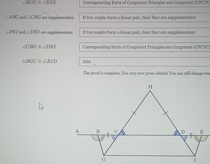 ∠ BCG≌ ∠ EDI Corresponding Parts of Congruent Triangles are Congruent (CPCTC
∠ ABG and ∠ CBG are supplementary If two angles form a linear pair, then they are supplementary
∠ FEI and ∠ DEI are supplementary If two angles form a linear pair, then they are supplementary
∠ CBG≌ ∠ DEI Corresponding Parts of Congruent Triangles are Congruent (CPCTC)
△ BGC≌ △ EID ASA 
The proof is complete. You may now press submit. You can still change rea